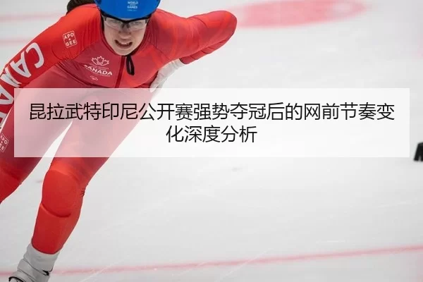 昆拉武特印尼公开赛强势夺冠后的网前节奏变化深度分析